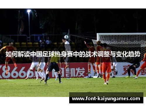 如何解读中国足球热身赛中的战术调整与变化趋势