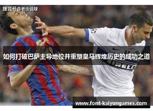 如何打破巴萨主导地位并重塑皇马辉煌历史的成功之道