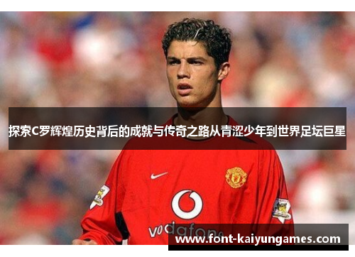 探索C罗辉煌历史背后的成就与传奇之路从青涩少年到世界足坛巨星