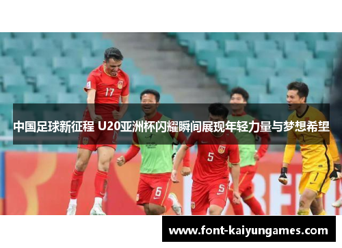 中国足球新征程 U20亚洲杯闪耀瞬间展现年轻力量与梦想希望