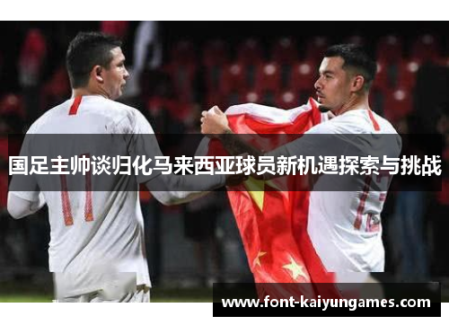 国足主帅谈归化马来西亚球员新机遇探索与挑战