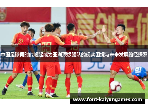中国足球何时能崛起成为亚洲顶级强队的现实困境与未来发展路径探索