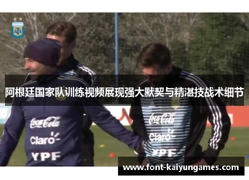 阿根廷国家队训练视频展现强大默契与精湛技战术细节