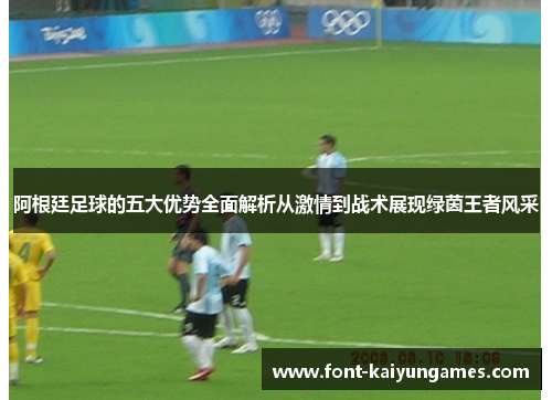 阿根廷足球的五大优势全面解析从激情到战术展现绿茵王者风采